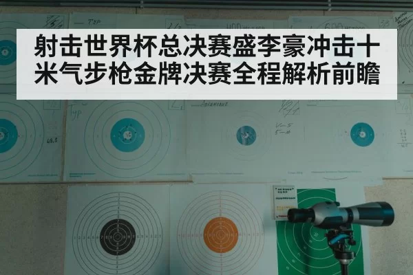 射击世界杯总决赛盛李豪冲击十米气步枪金牌决赛全程解析前瞻